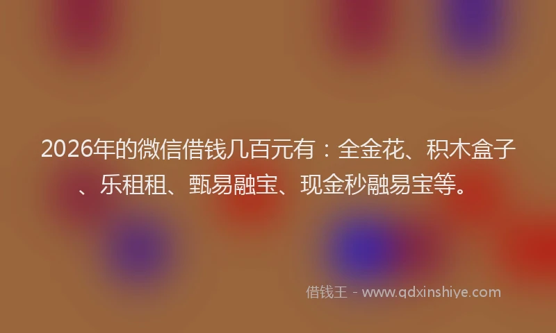 2026年的微信借钱几百元有：全金花、积木盒子、乐租租、甄易融宝、现金秒融易宝等。