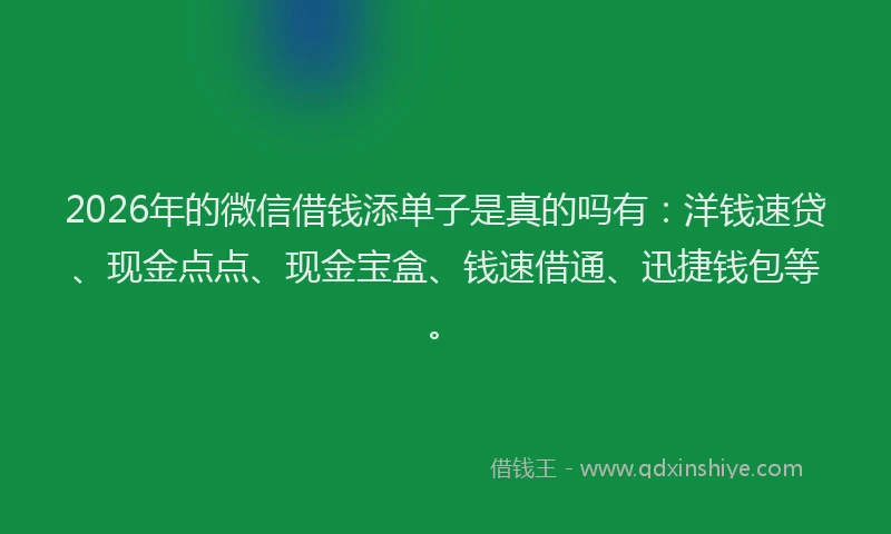 2026年的微信借钱添单子是真的吗有：洋钱速贷、现金点点、现金宝盒、钱速借通、迅捷钱包等。