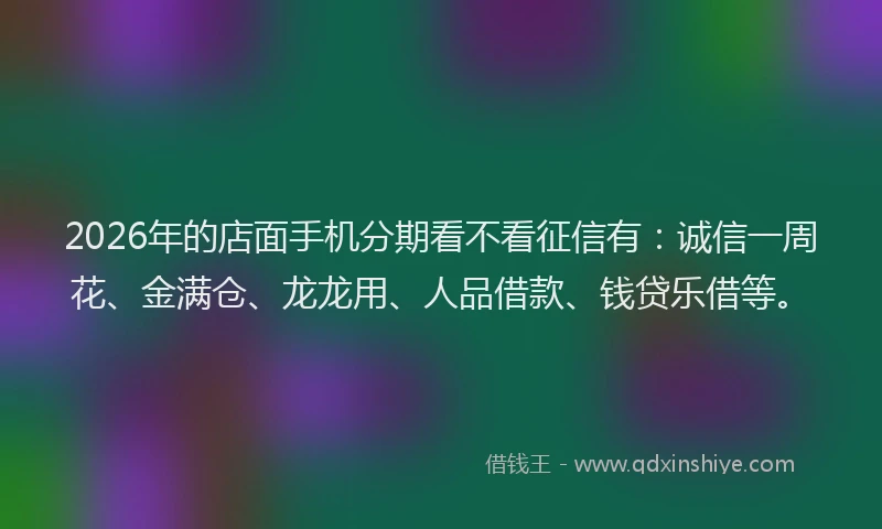 2026年的店面手机分期看不看征信有：诚信一周花、金满仓、龙龙用、人品借款、钱贷乐借等。