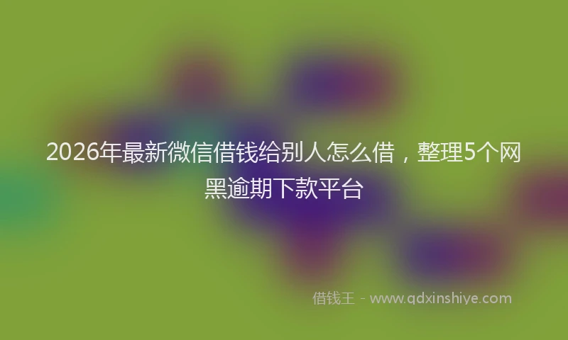 2026年最新微信借钱给别人怎么借，整理5个网黑逾期下款平台