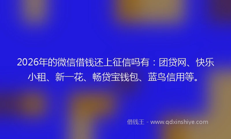 2026年的微信借钱还上征信吗有：团贷网、快乐小租、新一花、畅贷宝钱包、蓝鸟信用等。