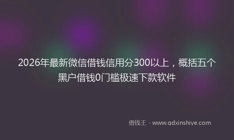 2026年最新微信借钱信用分300以上，概括五个黑户借钱0门槛极速下款软件