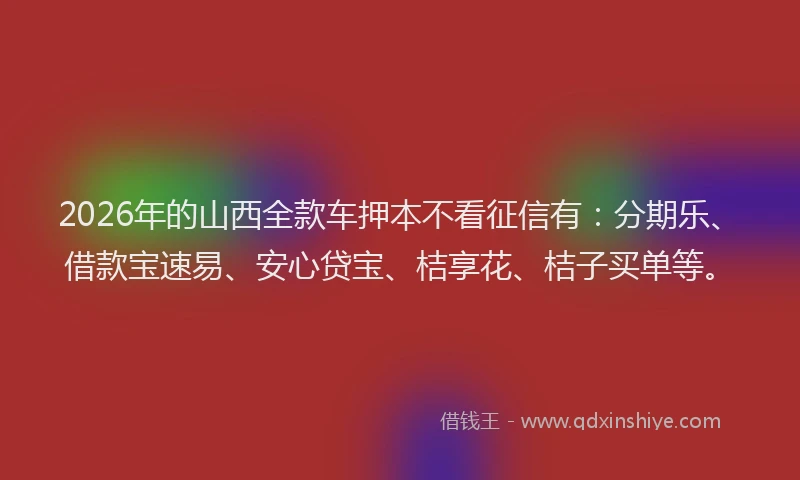 2026年的山西全款车押本不看征信有：分期乐、借款宝速易、安心贷宝、桔享花、桔子买单等。