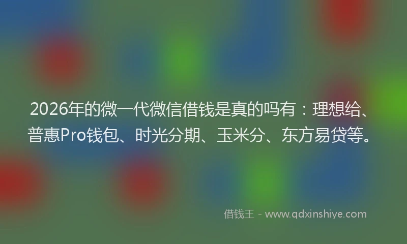 2026年的微一代微信借钱是真的吗有：理想给、普惠Pro钱包、时光分期、玉米分、东方易贷等。