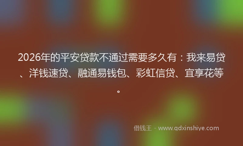 2026年的平安贷款不通过需要多久有：我来易贷、洋钱速贷、融通易钱包、彩虹信贷、宜享花等。