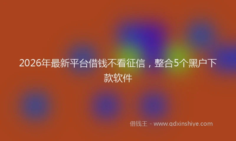 2026年最新平台借钱不看征信，整合5个黑户下款软件
