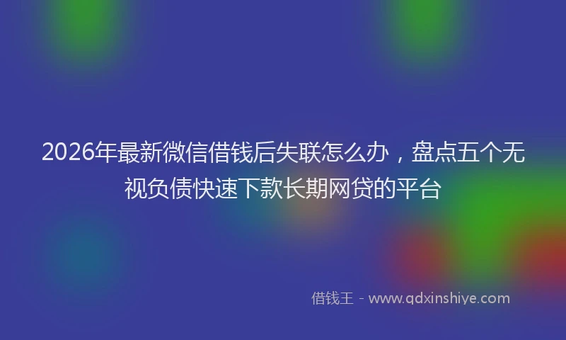 2026年最新微信借钱后失联怎么办，盘点五个无视负债快速下款长期网贷的平台