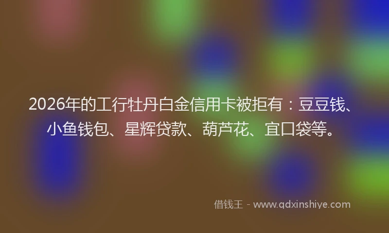 2026年的工行牡丹白金信用卡被拒有：豆豆钱、小鱼钱包、星辉贷款、葫芦花、宜口袋等。