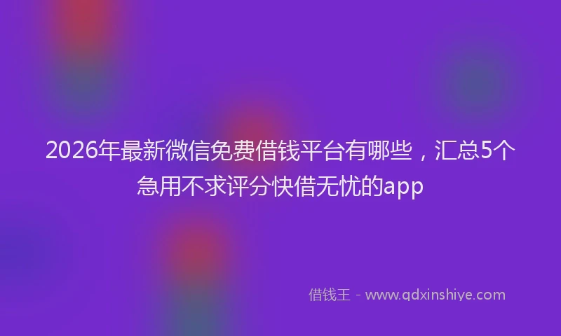 2026年最新微信免费借钱平台有哪些，汇总5个急用不求评分快借无忧的app