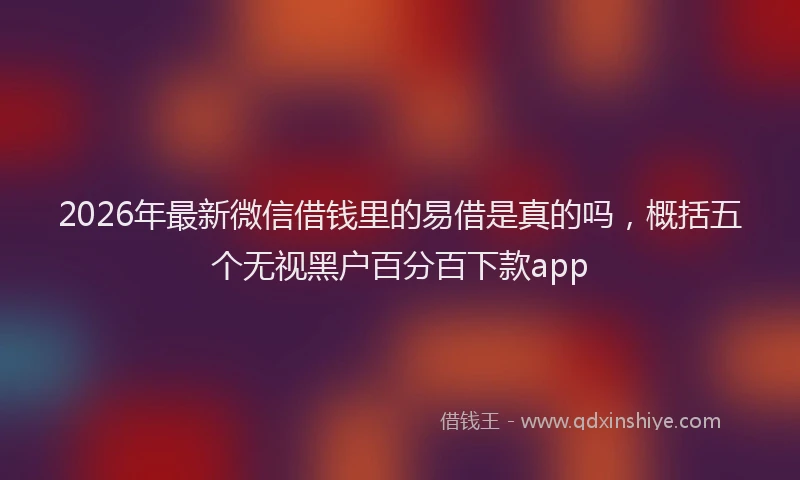 2026年最新微信借钱里的易借是真的吗，概括五个无视黑户百分百下款app