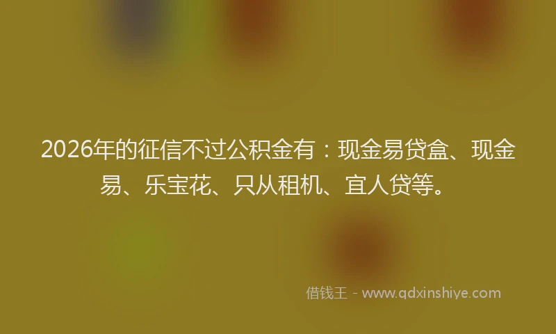 2026年的征信不过公积金有：现金易贷盒、现金易、乐宝花、只从租机、宜人贷等。