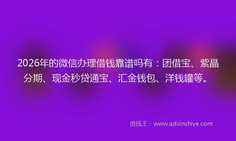 2026年的微信办理借钱靠谱吗有：团借宝、紫晶分期、现金秒贷通宝、汇金钱包、洋钱罐等。