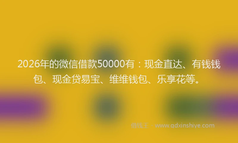2026年的微信借款50000有：现金直达、有钱钱包、现金贷易宝、维维钱包、乐享花等。