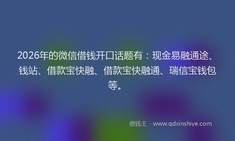 2026年的微信借钱开口话题有：现金易融通途、钱站、借款宝快融、借款宝快融通、瑞信宝钱包等。