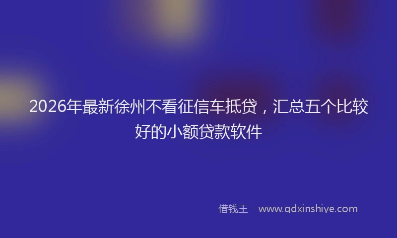 2026年最新徐州不看征信车抵贷，汇总五个比较好的小额贷款软件