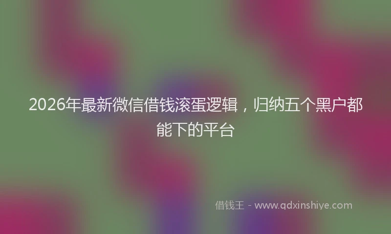2026年最新微信借钱滚蛋逻辑，归纳五个黑户都能下的平台
