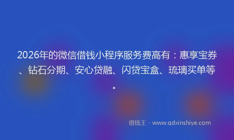 2026年的微信借钱小程序服务费高有：惠享宝券、钻石分期、安心贷融、闪贷宝盒、琉璃买单等。