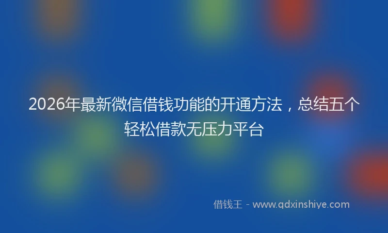 2026年最新微信借钱功能的开通方法，总结五个轻松借款无压力平台