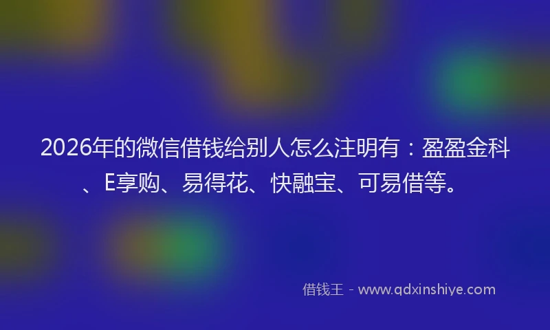 2026年的微信借钱给别人怎么注明有：盈盈金科、E享购、易得花、快融宝、可易借等。