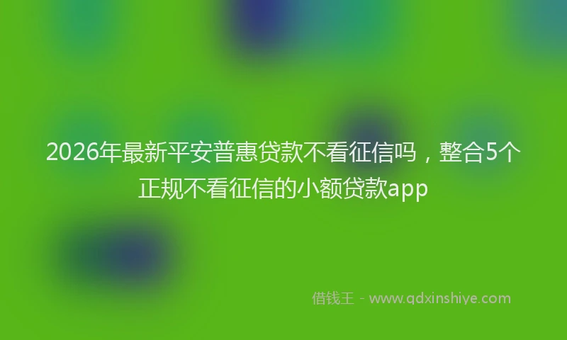 2026年最新平安普惠贷款不看征信吗，整合5个正规不看征信的小额贷款app