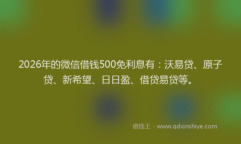 2026年的微信借钱500免利息有：沃易贷、原子贷、新希望、日日盈、借贷易贷等。