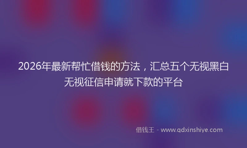 2026年最新帮忙借钱的方法，汇总五个无视黑白无视征信申请就下款的平台