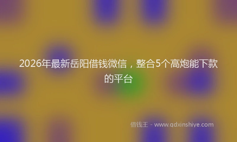2026年最新岳阳借钱微信，整合5个高炮能下款的平台