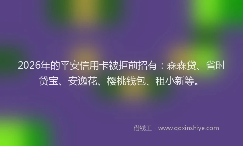 2026年的平安信用卡被拒前招有：森森贷、省时贷宝、安逸花、樱桃钱包、租小新等。