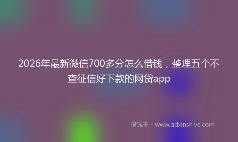 2026年最新微信700多分怎么借钱，整理五个不查征信好下款的网贷app