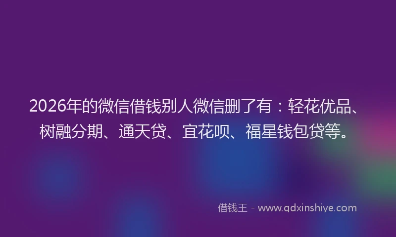 2026年的微信借钱别人微信删了有：轻花优品、树融分期、通天贷、宜花呗、福星钱包贷等。