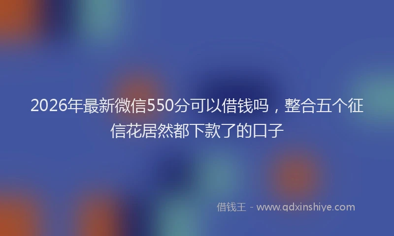 2026年最新微信550分可以借钱吗，整合五个征信花居然都下款了的口子