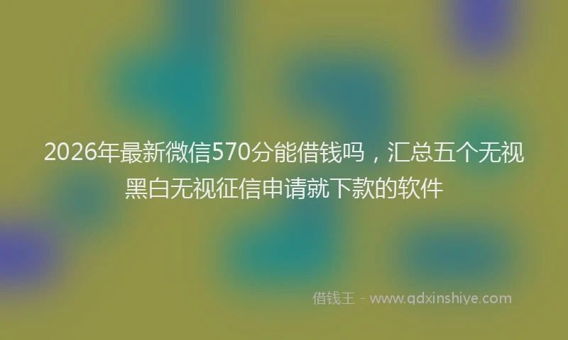 2026年最新微信570分能借钱吗，汇总五个无视黑白无视征信申请就下款的软件