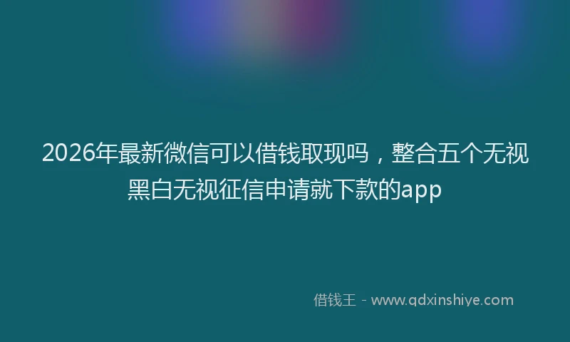 2026年最新微信可以借钱取现吗，整合五个无视黑白无视征信申请就下款的app