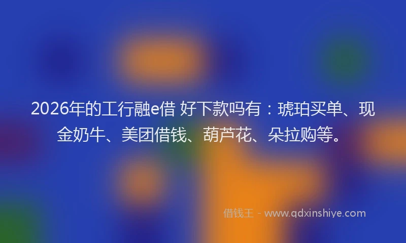 2026年的工行融e借 好下款吗有：琥珀买单、现金奶牛、美团借钱、葫芦花、朵拉购等。