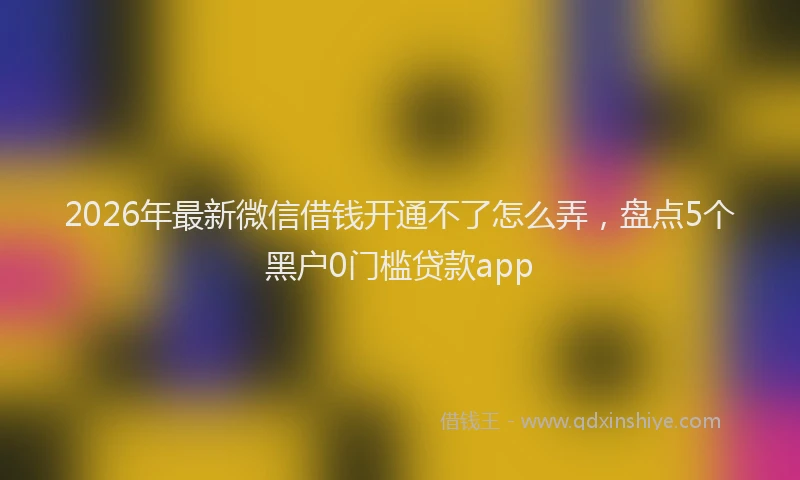 2026年最新微信借钱开通不了怎么弄，盘点5个黑户0门槛贷款app