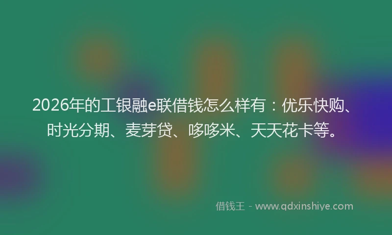 2026年的工银融e联借钱怎么样有：优乐快购、时光分期、麦芽贷、哆哆米、天天花卡等。