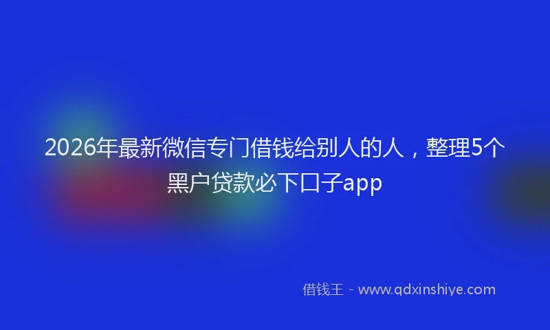 2026年最新微信专门借钱给别人的人，整理5个黑户贷款必下口子app