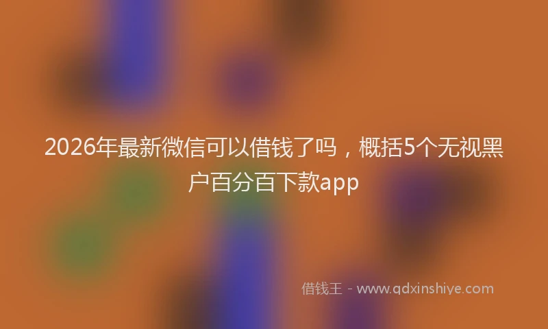2026年最新微信可以借钱了吗，概括5个无视黑户百分百下款app