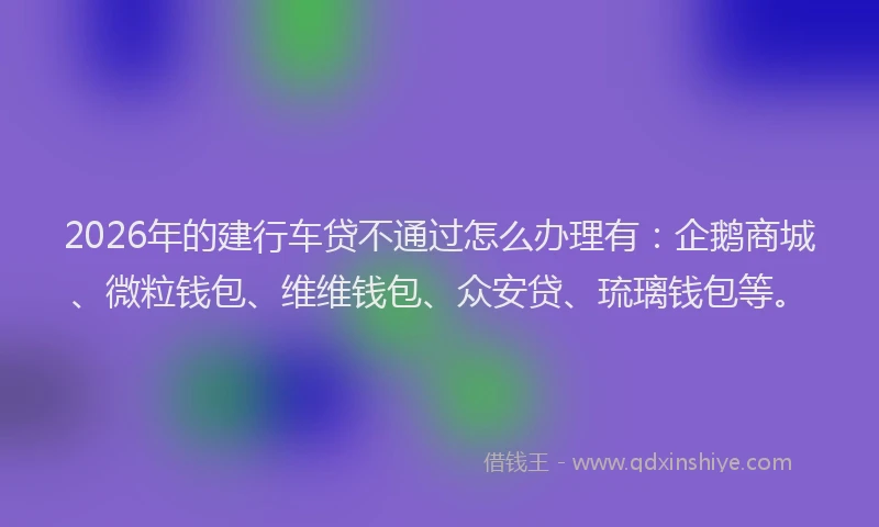 2026年的建行车贷不通过怎么办理有：企鹅商城、微粒钱包、维维钱包、众安贷、琉璃钱包等。