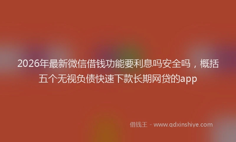 2026年最新微信借钱功能要利息吗安全吗，概括五个无视负债快速下款长期网贷的app