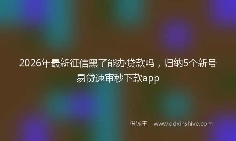 2026年最新征信黑了能办贷款吗，归纳5个新号易贷速审秒下款app