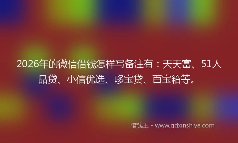 2026年的微信借钱怎样写备注有：天天富、51人品贷、小信优选、哆宝贷、百宝箱等。