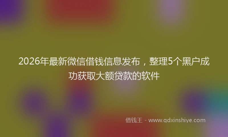2026年最新微信借钱信息发布，整理5个黑户成功获取大额贷款的软件