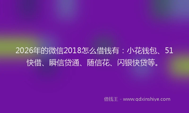 2026年的微信2018怎么借钱有：小花钱包、51快借、瞬信贷通、随信花、闪银快贷等。