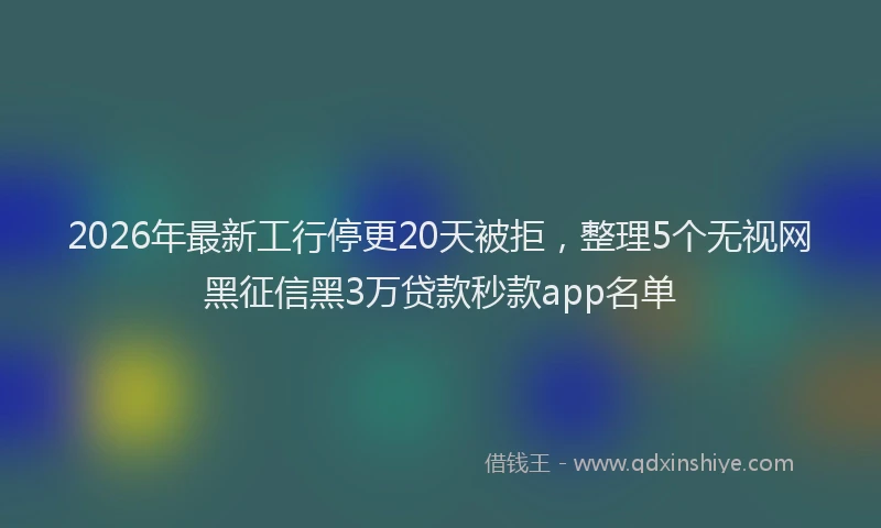 2026年最新工行停更20天被拒，整理5个无视网黑征信黑3万贷款秒款app名单