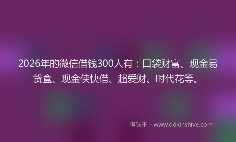 2026年的微信借钱300人有：口袋财富、现金易贷盒、现金侠快借、超爱财、时代花等。