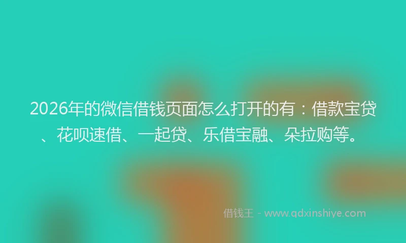 2026年的微信借钱页面怎么打开的有：借款宝贷、花呗速借、一起贷、乐借宝融、朵拉购等。