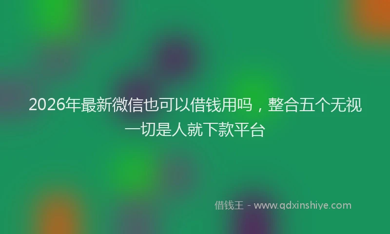 2026年最新微信也可以借钱用吗，整合五个无视一切是人就下款平台