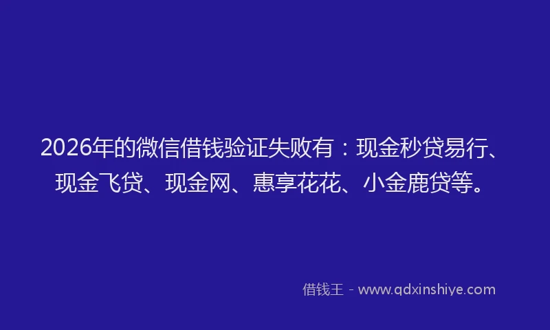 2026年的微信借钱验证失败有：现金秒贷易行、现金飞贷、现金网、惠享花花、小金鹿贷等。
