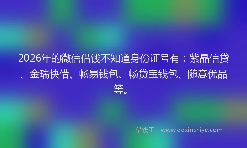 2026年的微信借钱不知道身份证号有：紫晶信贷、金瑞快借、畅易钱包、畅贷宝钱包、随意优品等。